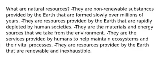 What are natural resources? -They are non-renewable substances provided by the Earth that are formed slowly over millions of years. -They are resources provided by the Earth that are rapidly depleted by human societies. -They are the materials and energy sources that we take from the environment. -They are the services provided by humans to help maintain ecosystems and their vital processes. -They are resources provided by the Earth that are renewable and inexhaustible.