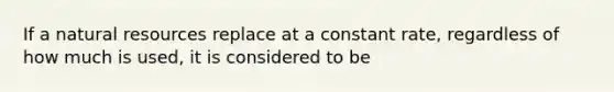 If a natural resources replace at a constant rate, regardless of how much is used, it is considered to be