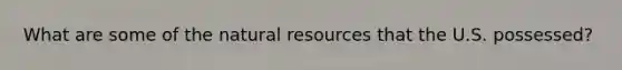 What are some of the natural resources that the U.S. possessed?