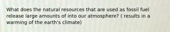 What does the <a href='https://www.questionai.com/knowledge/k6l1d2KrZr-natural-resources' class='anchor-knowledge'>natural resources</a> that are used as fossil fuel release large amounts of into our atmosphere? ( results in a warming of the earth's climate)