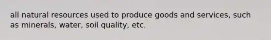 all natural resources used to produce goods and services, such as minerals, water, soil quality, etc.