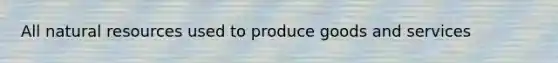 All natural resources used to produce goods and services