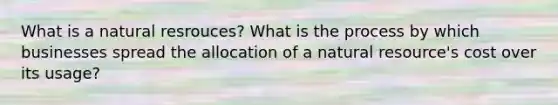 What is a natural resrouces? What is the process by which businesses spread the allocation of a natural resource's cost over its usage?