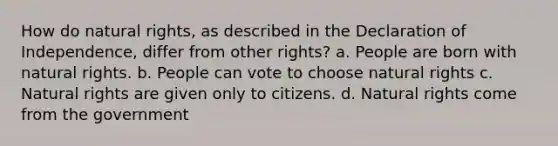 How do natural rights, as described in the Declaration of Independence, differ from other rights? a. People are born with natural rights. b. People can vote to choose natural rights c. Natural rights are given only to citizens. d. Natural rights come from the government