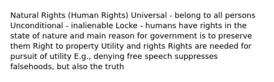 Natural Rights (Human Rights) Universal - belong to all persons Unconditional - inalienable Locke - humans have rights in the state of nature and main reason for government is to preserve them Right to property Utility and rights Rights are needed for pursuit of utility E.g., denying free speech suppresses falsehoods, but also the truth