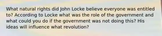 What natural rights did John Locke believe everyone was entitled to? According to Locke what was the role of the government and what could you do if the government was not doing this? His ideas will influence what revolution?