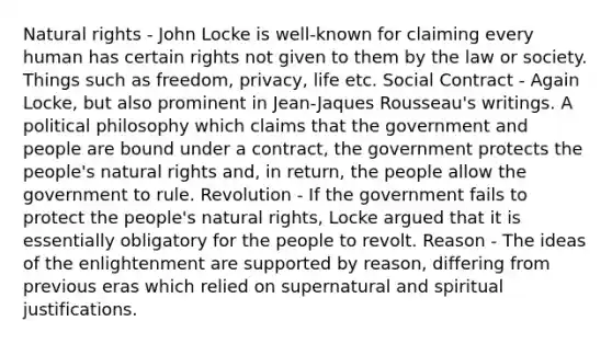 Natural rights - John Locke is well-known for claiming every human has certain rights not given to them by the law or society. Things such as freedom, privacy, life etc. Social Contract - Again Locke, but also prominent in Jean-Jaques Rousseau's writings. A political philosophy which claims that the government and people are bound under a contract, the government protects the people's natural rights and, in return, the people allow the government to rule. Revolution - If the government fails to protect the people's natural rights, Locke argued that it is essentially obligatory for the people to revolt. Reason - The ideas of the enlightenment are supported by reason, differing from previous eras which relied on supernatural and spiritual justifications.