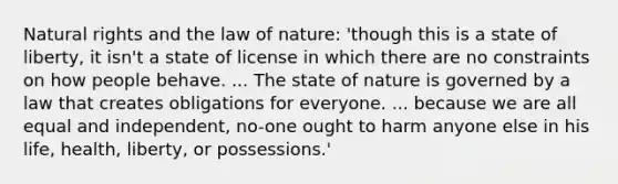 Natural rights and the law of nature: 'though this is a state of liberty, it isn't a state of license in which there are no constraints on how people behave. ... The state of nature is governed by a law that creates obligations for everyone. ... because we are all equal and independent, no-one ought to harm anyone else in his life, health, liberty, or possessions.'