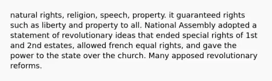 natural rights, religion, speech, property. it guaranteed rights such as liberty and property to all. National Assembly adopted a statement of revolutionary ideas that ended special rights of 1st and 2nd estates, allowed french equal rights, and gave the power to the state over the church. Many apposed revolutionary reforms.