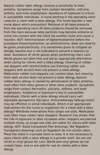 Natural rubber latex allergy involves a sensitivity to latex proteins. Symptoms range from contact dermatitis, urticaria, asthma, and even anaphylaxis. Avoidance of exposure is critical in susceptible individuals. A nurse working in the operating room cares for a client with a latex allergy. The nurse teaches a new nurse about which precaution? Removal of all latex products from the operating room All latex products should be removed from the room because latex particles may become airborne or come into contact with the client via another route and cause a reaction. NOT: Administration of diphenhydramine before the procedure Diphenhydramine, an antihistamine, does not need to be given prophylactically; it is sometimes given to mitigate an allergic reaction but is not indicated to prevent a reaction to latex. Avoidance of nitrile gloves when performing client care Nitrile gloves are latex-free and are an appropriate alternative when caring for clients with a latex allergy. Cleaning of rubber vial stoppers with alcohol before use Cleaning rubber vial stoppers with alcohol does not prevent a latex allergy. Medication rubber vial stoppers can contain latex, but cleaning them with alcohol does not prevent a latex allergy. Natural rubber latex allergy is caused by sensitivation to latex proteins, most often from latex gloves or other latex products. Symptoms range from contact dermatitis, urticaria, asthma, and even anaphylaxis. Avoidance of exposure is key in susceptible individuals. Clients with a latex allergy should carry self-injectable epinephrine (Epi-pen). Immunotherapy (allergy shots) may be effective in some individuals. Which is an appropriate intervention for the nurse to implement for a client with a latex allergy? Withdraw medications from single use vials. Medication vials often have rubber latex stoppers. Research has shown that the risk of exposure to latex increases when stoppers are pierced multiple times, so single-use vials are safest for clients with latex allergy. NOT: Avoid transparent film dressings, like Tegaderm. Transparent dressings such as Tegaderm do not contain latex. Place the client in a private room or area. It is not necessary to place clients with a latex allergy in a private room. Do not use nitrile or vinyl gloves for care. Nitrile and vinyl gloves do not contain latex, and so are safe for use on clients with a latex allergy.