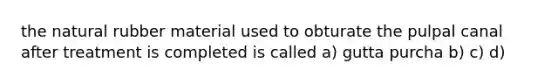 the natural rubber material used to obturate the pulpal canal after treatment is completed is called a) gutta purcha b) c) d)