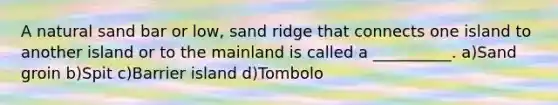 A natural sand bar or low, sand ridge that connects one island to another island or to the mainland is called a __________. a)Sand groin b)Spit c)Barrier island d)Tombolo