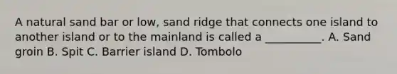 A natural sand bar or low, sand ridge that connects one island to another island or to the mainland is called a __________. A. Sand groin B. Spit C. Barrier island D. Tombolo