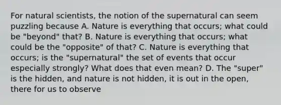 For natural scientists, the notion of the supernatural can seem puzzling because A. Nature is everything that occurs; what could be "beyond" that? B. Nature is everything that occurs; what could be the "opposite" of that? C. Nature is everything that occurs; is the "supernatural" the set of events that occur especially strongly? What does that even mean? D. The "super" is the hidden, and nature is not hidden, it is out in the open, there for us to observe