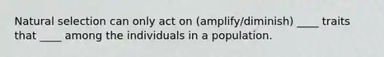 Natural selection can only act on (amplify/diminish) ____ traits that ____ among the individuals in a population.