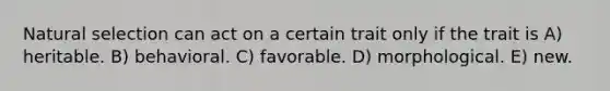 Natural selection can act on a certain trait only if the trait is A) heritable. B) behavioral. C) favorable. D) morphological. E) new.