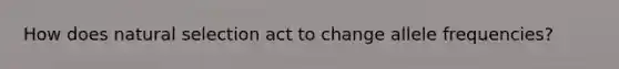 How does natural selection act to change allele frequencies?