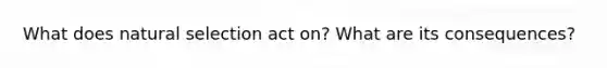 What does natural selection act on? What are its consequences?