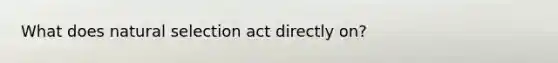 What does natural selection act directly on?