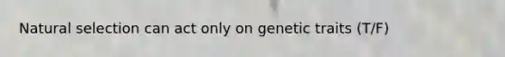 Natural selection can act only on genetic traits (T/F)