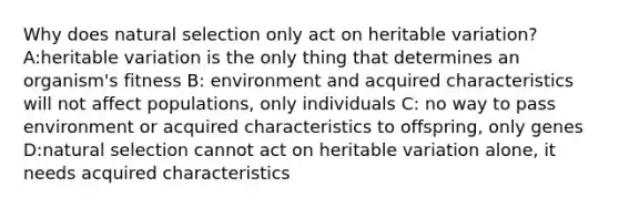 Why does natural selection only act on heritable variation? A:heritable variation is the only thing that determines an organism's fitness B: environment and acquired characteristics will not affect populations, only individuals C: no way to pass environment or acquired characteristics to offspring, only genes D:natural selection cannot act on heritable variation alone, it needs acquired characteristics