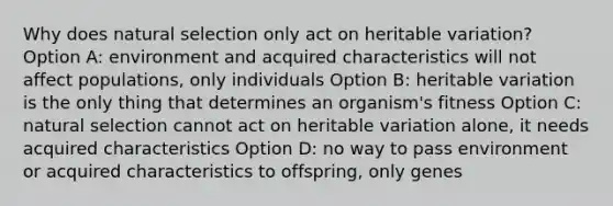 Why does natural selection only act on heritable variation? Option A: environment and acquired characteristics will not affect populations, only individuals Option B: heritable variation is the only thing that determines an organism's fitness Option C: natural selection cannot act on heritable variation alone, it needs acquired characteristics Option D: no way to pass environment or acquired characteristics to offspring, only genes