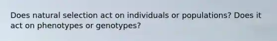 Does natural selection act on individuals or populations? Does it act on phenotypes or genotypes?