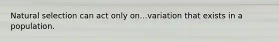 Natural selection can act only on...variation that exists in a population.