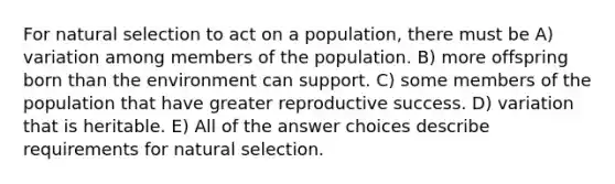 For natural selection to act on a population, there must be A) variation among members of the population. B) more offspring born than the environment can support. C) some members of the population that have greater reproductive success. D) variation that is heritable. E) All of the answer choices describe requirements for natural selection.