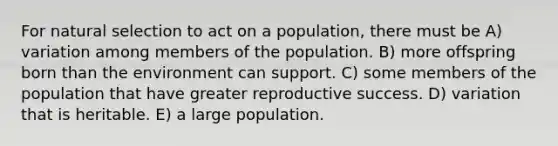 For natural selection to act on a population, there must be A) variation among members of the population. B) more offspring born than the environment can support. C) some members of the population that have greater reproductive success. D) variation that is heritable. E) a large population.