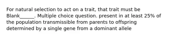 For natural selection to act on a trait, that trait must be Blank______. Multiple choice question. present in at least 25% of the population transmissible from parents to offspring determined by a single gene from a dominant allele