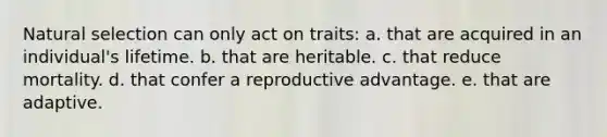 Natural selection can only act on traits: a. that are acquired in an individual's lifetime. b. that are heritable. c. that reduce mortality. d. that confer a reproductive advantage. e. that are adaptive.