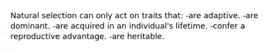 Natural selection can only act on traits that: -are adaptive. -are dominant. -are acquired in an individual's lifetime. -confer a reproductive advantage. -are heritable.