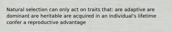 Natural selection can only act on traits that: are adaptive are dominant are heritable are acquired in an individual's lifetime confer a reproductive advantage