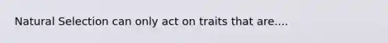 Natural Selection can only act on traits that are....