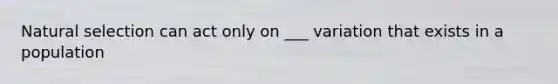 Natural selection can act only on ___ variation that exists in a population