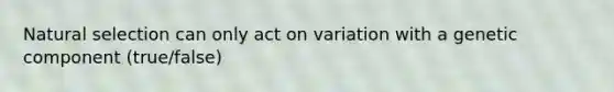 Natural selection can only act on variation with a genetic component (true/false)