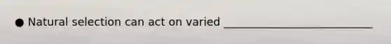 ● Natural selection can act on varied ___________________________
