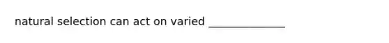 natural selection can act on varied ______________