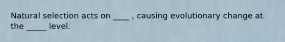 Natural selection acts on ____ , causing evolutionary change at the _____ level.