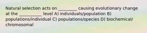 Natural selection acts on _________ causing evolutionary change at the ___________ level A) individuals/population B) populations/individual C) populations/species D) biochemical/ chromosomal