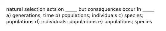 natural selection acts on _____ but consequences occur in _____ a) generations; time b) populations; individuals c) species; populations d) individuals; populations e) populations; species