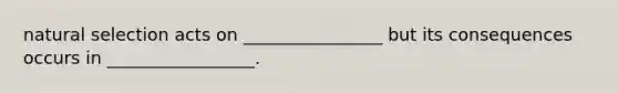 natural selection acts on ________________ but its consequences occurs in _________________.