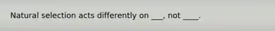 Natural selection acts differently on ___, not ____.
