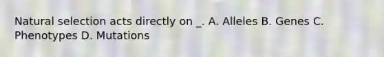 Natural selection acts directly on _. A. Alleles B. Genes C. Phenotypes D. Mutations