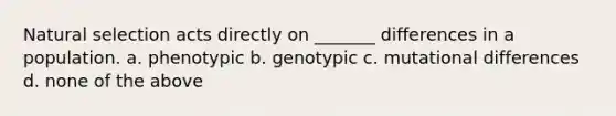 Natural selection acts directly on _______ differences in a population. a. phenotypic b. genotypic c. mutational differences d. none of the above