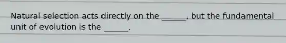 Natural selection acts directly on the ______, but the fundamental unit of evolution is the ______.