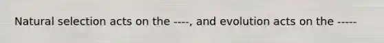 Natural selection acts on the ----, and evolution acts on the -----