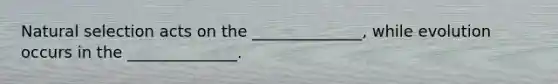Natural selection acts on the ______________, while evolution occurs in the ______________.