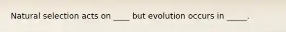 Natural selection acts on ____ but evolution occurs in _____.